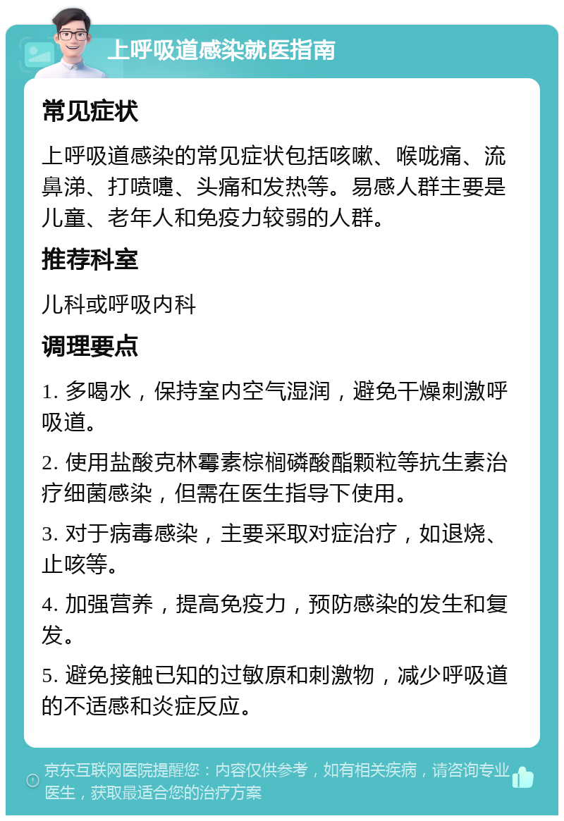 上呼吸道感染就医指南 常见症状 上呼吸道感染的常见症状包括咳嗽、喉咙痛、流鼻涕、打喷嚏、头痛和发热等。易感人群主要是儿童、老年人和免疫力较弱的人群。 推荐科室 儿科或呼吸内科 调理要点 1. 多喝水，保持室内空气湿润，避免干燥刺激呼吸道。 2. 使用盐酸克林霉素棕榈磷酸酯颗粒等抗生素治疗细菌感染，但需在医生指导下使用。 3. 对于病毒感染，主要采取对症治疗，如退烧、止咳等。 4. 加强营养，提高免疫力，预防感染的发生和复发。 5. 避免接触已知的过敏原和刺激物，减少呼吸道的不适感和炎症反应。