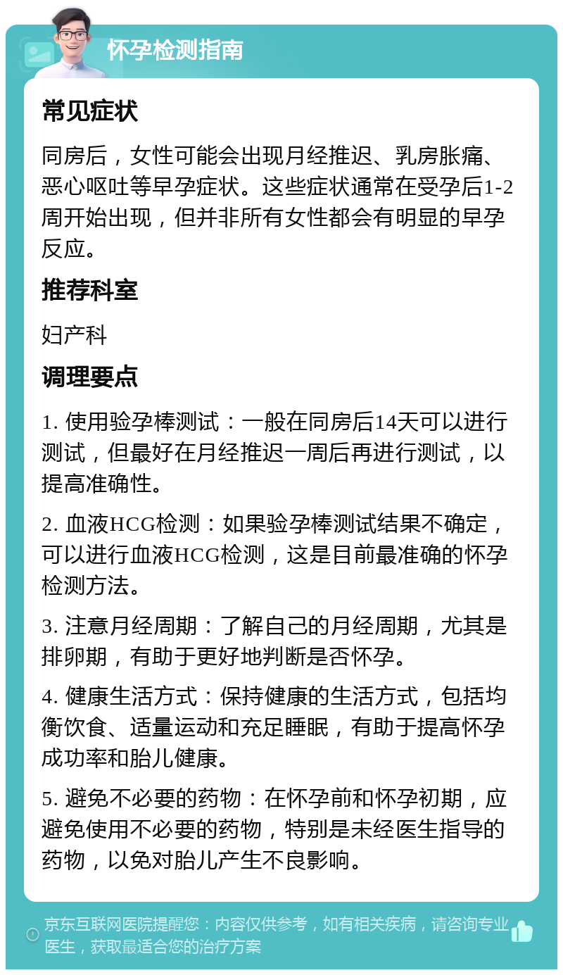 怀孕检测指南 常见症状 同房后，女性可能会出现月经推迟、乳房胀痛、恶心呕吐等早孕症状。这些症状通常在受孕后1-2周开始出现，但并非所有女性都会有明显的早孕反应。 推荐科室 妇产科 调理要点 1. 使用验孕棒测试：一般在同房后14天可以进行测试，但最好在月经推迟一周后再进行测试，以提高准确性。 2. 血液HCG检测：如果验孕棒测试结果不确定，可以进行血液HCG检测，这是目前最准确的怀孕检测方法。 3. 注意月经周期：了解自己的月经周期，尤其是排卵期，有助于更好地判断是否怀孕。 4. 健康生活方式：保持健康的生活方式，包括均衡饮食、适量运动和充足睡眠，有助于提高怀孕成功率和胎儿健康。 5. 避免不必要的药物：在怀孕前和怀孕初期，应避免使用不必要的药物，特别是未经医生指导的药物，以免对胎儿产生不良影响。