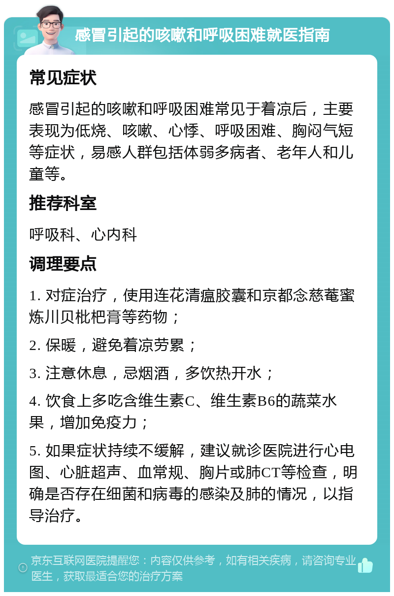 感冒引起的咳嗽和呼吸困难就医指南 常见症状 感冒引起的咳嗽和呼吸困难常见于着凉后，主要表现为低烧、咳嗽、心悸、呼吸困难、胸闷气短等症状，易感人群包括体弱多病者、老年人和儿童等。 推荐科室 呼吸科、心内科 调理要点 1. 对症治疗，使用连花清瘟胶囊和京都念慈菴蜜炼川贝枇杷膏等药物； 2. 保暖，避免着凉劳累； 3. 注意休息，忌烟酒，多饮热开水； 4. 饮食上多吃含维生素C、维生素B6的蔬菜水果，增加免疫力； 5. 如果症状持续不缓解，建议就诊医院进行心电图、心脏超声、血常规、胸片或肺CT等检查，明确是否存在细菌和病毒的感染及肺的情况，以指导治疗。