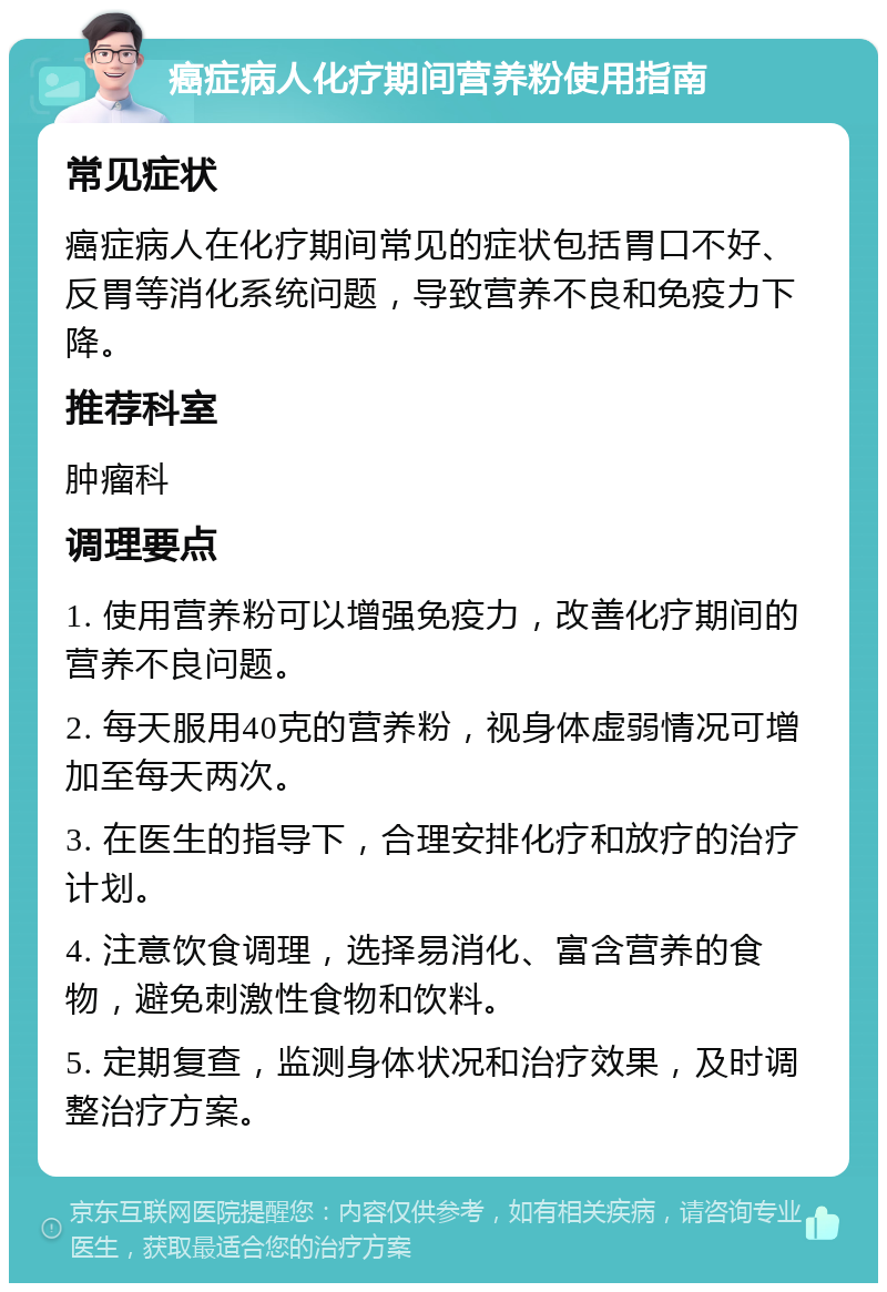 癌症病人化疗期间营养粉使用指南 常见症状 癌症病人在化疗期间常见的症状包括胃口不好、反胃等消化系统问题，导致营养不良和免疫力下降。 推荐科室 肿瘤科 调理要点 1. 使用营养粉可以增强免疫力，改善化疗期间的营养不良问题。 2. 每天服用40克的营养粉，视身体虚弱情况可增加至每天两次。 3. 在医生的指导下，合理安排化疗和放疗的治疗计划。 4. 注意饮食调理，选择易消化、富含营养的食物，避免刺激性食物和饮料。 5. 定期复查，监测身体状况和治疗效果，及时调整治疗方案。