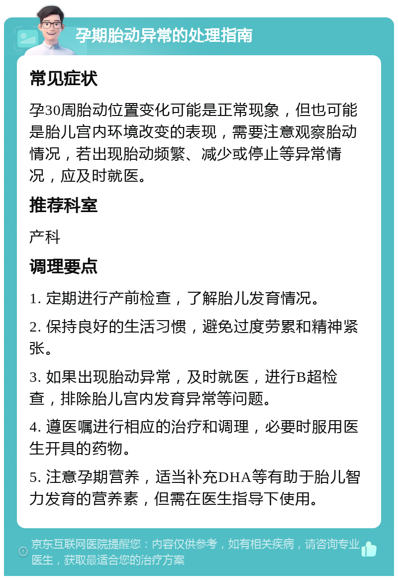 孕期胎动异常的处理指南 常见症状 孕30周胎动位置变化可能是正常现象，但也可能是胎儿宫内环境改变的表现，需要注意观察胎动情况，若出现胎动频繁、减少或停止等异常情况，应及时就医。 推荐科室 产科 调理要点 1. 定期进行产前检查，了解胎儿发育情况。 2. 保持良好的生活习惯，避免过度劳累和精神紧张。 3. 如果出现胎动异常，及时就医，进行B超检查，排除胎儿宫内发育异常等问题。 4. 遵医嘱进行相应的治疗和调理，必要时服用医生开具的药物。 5. 注意孕期营养，适当补充DHA等有助于胎儿智力发育的营养素，但需在医生指导下使用。