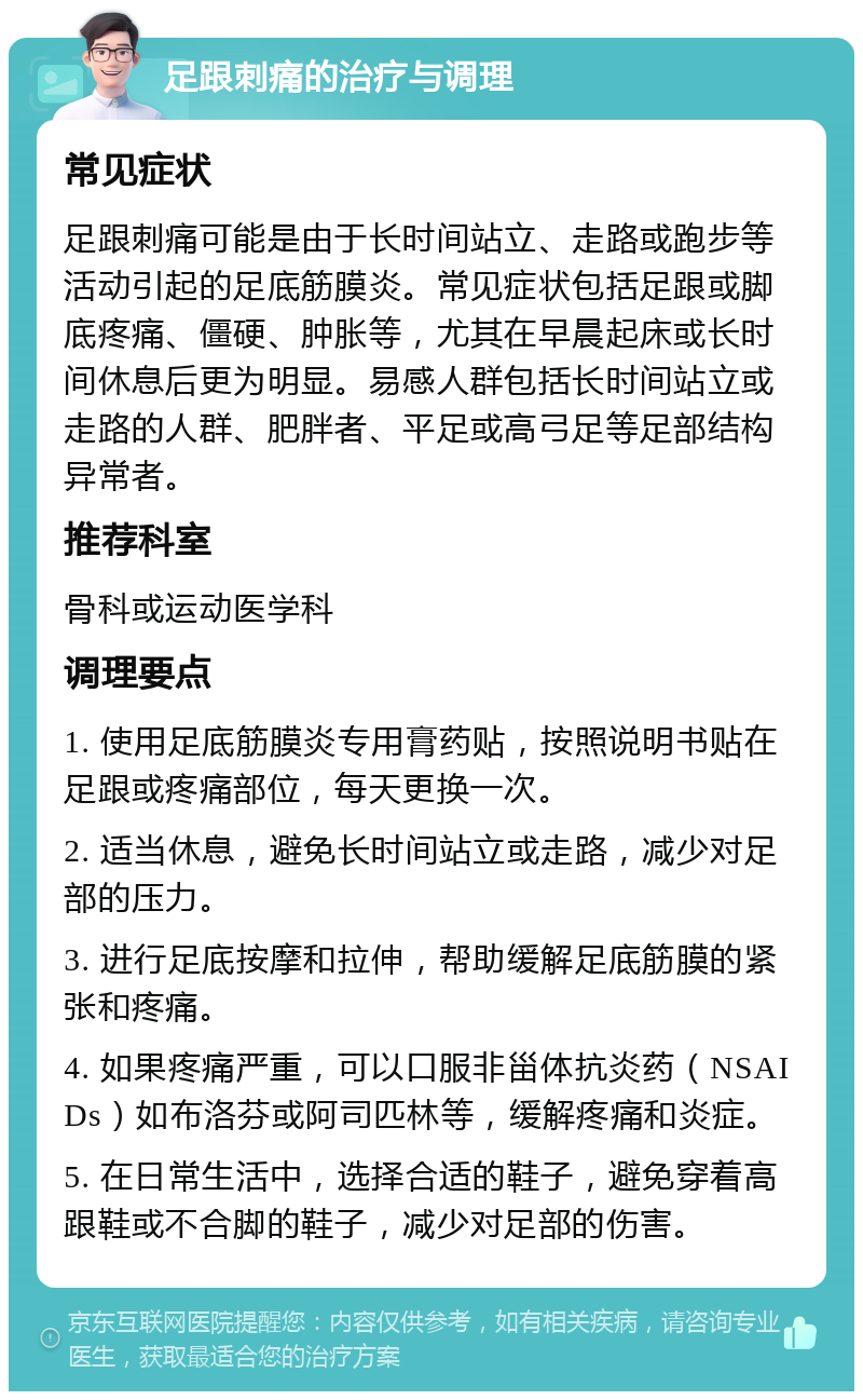 足跟刺痛的治疗与调理 常见症状 足跟刺痛可能是由于长时间站立、走路或跑步等活动引起的足底筋膜炎。常见症状包括足跟或脚底疼痛、僵硬、肿胀等，尤其在早晨起床或长时间休息后更为明显。易感人群包括长时间站立或走路的人群、肥胖者、平足或高弓足等足部结构异常者。 推荐科室 骨科或运动医学科 调理要点 1. 使用足底筋膜炎专用膏药贴，按照说明书贴在足跟或疼痛部位，每天更换一次。 2. 适当休息，避免长时间站立或走路，减少对足部的压力。 3. 进行足底按摩和拉伸，帮助缓解足底筋膜的紧张和疼痛。 4. 如果疼痛严重，可以口服非甾体抗炎药（NSAIDs）如布洛芬或阿司匹林等，缓解疼痛和炎症。 5. 在日常生活中，选择合适的鞋子，避免穿着高跟鞋或不合脚的鞋子，减少对足部的伤害。