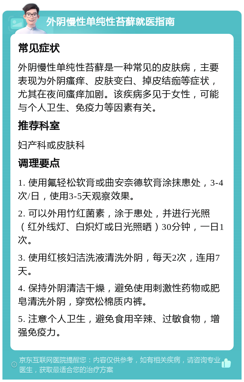 外阴慢性单纯性苔藓就医指南 常见症状 外阴慢性单纯性苔藓是一种常见的皮肤病，主要表现为外阴瘙痒、皮肤变白、掉皮结痂等症状，尤其在夜间瘙痒加剧。该疾病多见于女性，可能与个人卫生、免疫力等因素有关。 推荐科室 妇产科或皮肤科 调理要点 1. 使用氟轻松软膏或曲安奈德软膏涂抹患处，3-4次/日，使用3-5天观察效果。 2. 可以外用竹红菌素，涂于患处，并进行光照（红外线灯、白炽灯或日光照晒）30分钟，一日1次。 3. 使用红核妇洁洗液清洗外阴，每天2次，连用7天。 4. 保持外阴清洁干燥，避免使用刺激性药物或肥皂清洗外阴，穿宽松棉质内裤。 5. 注意个人卫生，避免食用辛辣、过敏食物，增强免疫力。