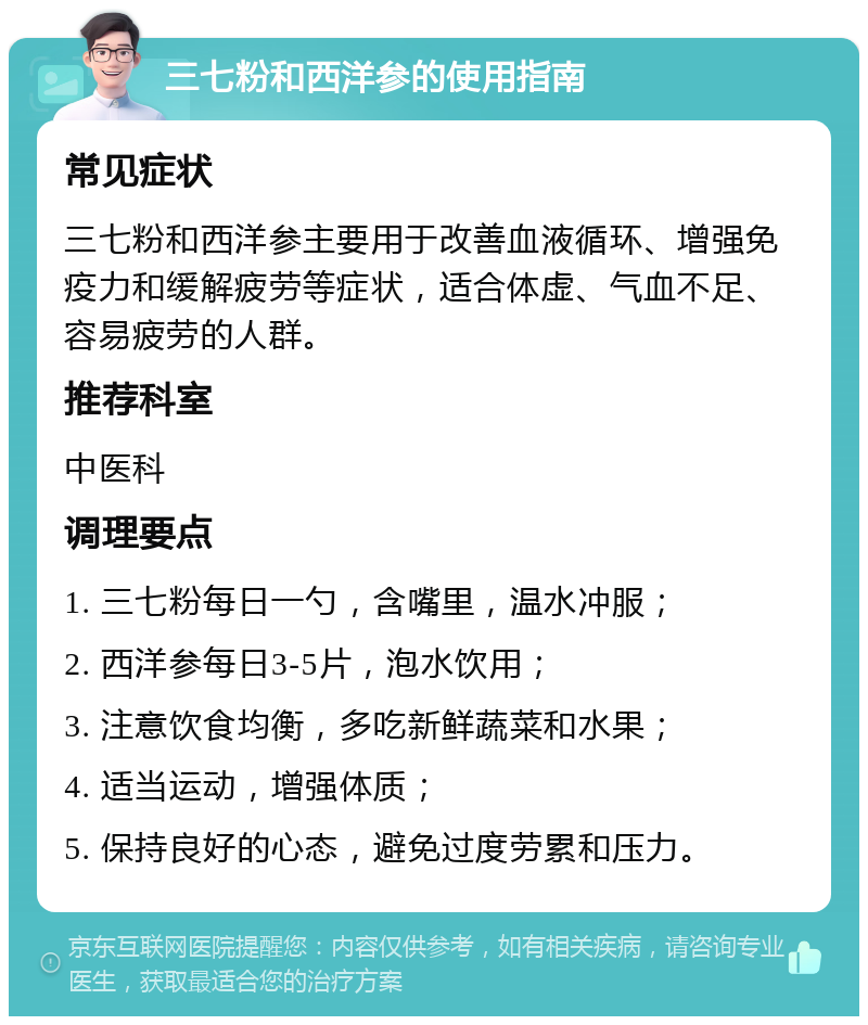 三七粉和西洋参的使用指南 常见症状 三七粉和西洋参主要用于改善血液循环、增强免疫力和缓解疲劳等症状，适合体虚、气血不足、容易疲劳的人群。 推荐科室 中医科 调理要点 1. 三七粉每日一勺，含嘴里，温水冲服； 2. 西洋参每日3-5片，泡水饮用； 3. 注意饮食均衡，多吃新鲜蔬菜和水果； 4. 适当运动，增强体质； 5. 保持良好的心态，避免过度劳累和压力。