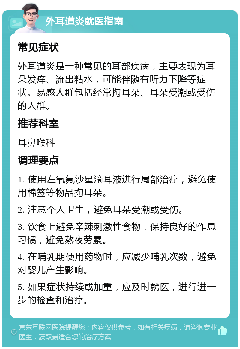 外耳道炎就医指南 常见症状 外耳道炎是一种常见的耳部疾病，主要表现为耳朵发痒、流出粘水，可能伴随有听力下降等症状。易感人群包括经常掏耳朵、耳朵受潮或受伤的人群。 推荐科室 耳鼻喉科 调理要点 1. 使用左氧氟沙星滴耳液进行局部治疗，避免使用棉签等物品掏耳朵。 2. 注意个人卫生，避免耳朵受潮或受伤。 3. 饮食上避免辛辣刺激性食物，保持良好的作息习惯，避免熬夜劳累。 4. 在哺乳期使用药物时，应减少哺乳次数，避免对婴儿产生影响。 5. 如果症状持续或加重，应及时就医，进行进一步的检查和治疗。