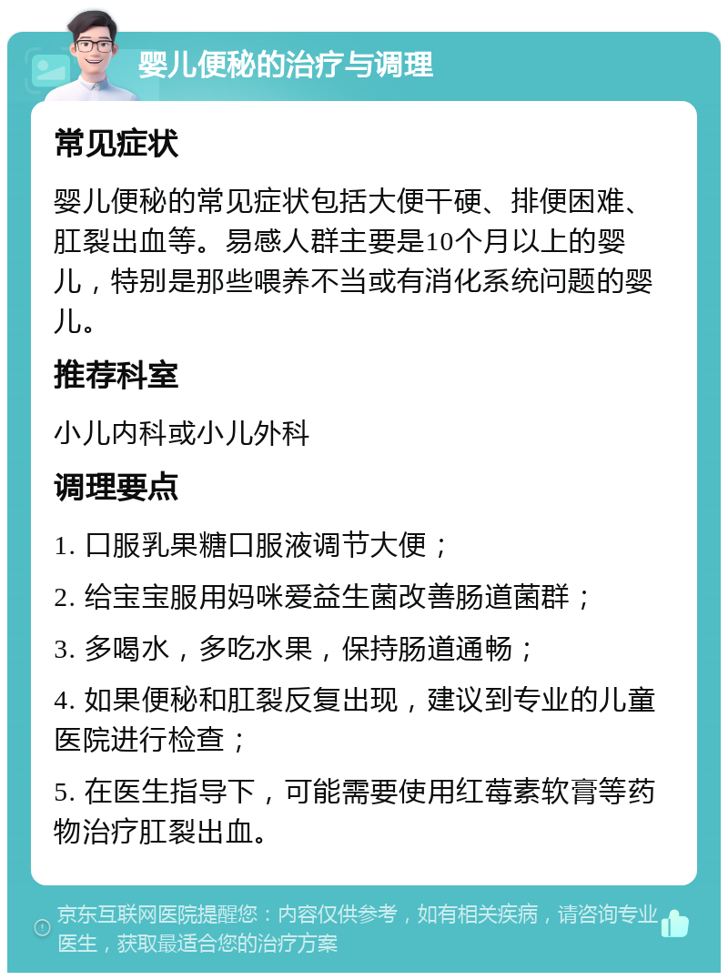 婴儿便秘的治疗与调理 常见症状 婴儿便秘的常见症状包括大便干硬、排便困难、肛裂出血等。易感人群主要是10个月以上的婴儿，特别是那些喂养不当或有消化系统问题的婴儿。 推荐科室 小儿内科或小儿外科 调理要点 1. 口服乳果糖口服液调节大便； 2. 给宝宝服用妈咪爱益生菌改善肠道菌群； 3. 多喝水，多吃水果，保持肠道通畅； 4. 如果便秘和肛裂反复出现，建议到专业的儿童医院进行检查； 5. 在医生指导下，可能需要使用红莓素软膏等药物治疗肛裂出血。