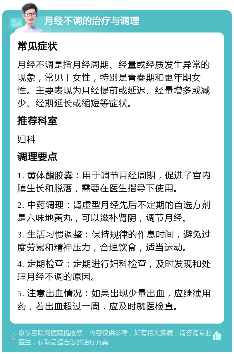 月经不调的治疗与调理 常见症状 月经不调是指月经周期、经量或经质发生异常的现象，常见于女性，特别是青春期和更年期女性。主要表现为月经提前或延迟、经量增多或减少、经期延长或缩短等症状。 推荐科室 妇科 调理要点 1. 黄体酮胶囊：用于调节月经周期，促进子宫内膜生长和脱落，需要在医生指导下使用。 2. 中药调理：肾虚型月经先后不定期的首选方剂是六味地黄丸，可以滋补肾阴，调节月经。 3. 生活习惯调整：保持规律的作息时间，避免过度劳累和精神压力，合理饮食，适当运动。 4. 定期检查：定期进行妇科检查，及时发现和处理月经不调的原因。 5. 注意出血情况：如果出现少量出血，应继续用药，若出血超过一周，应及时就医检查。