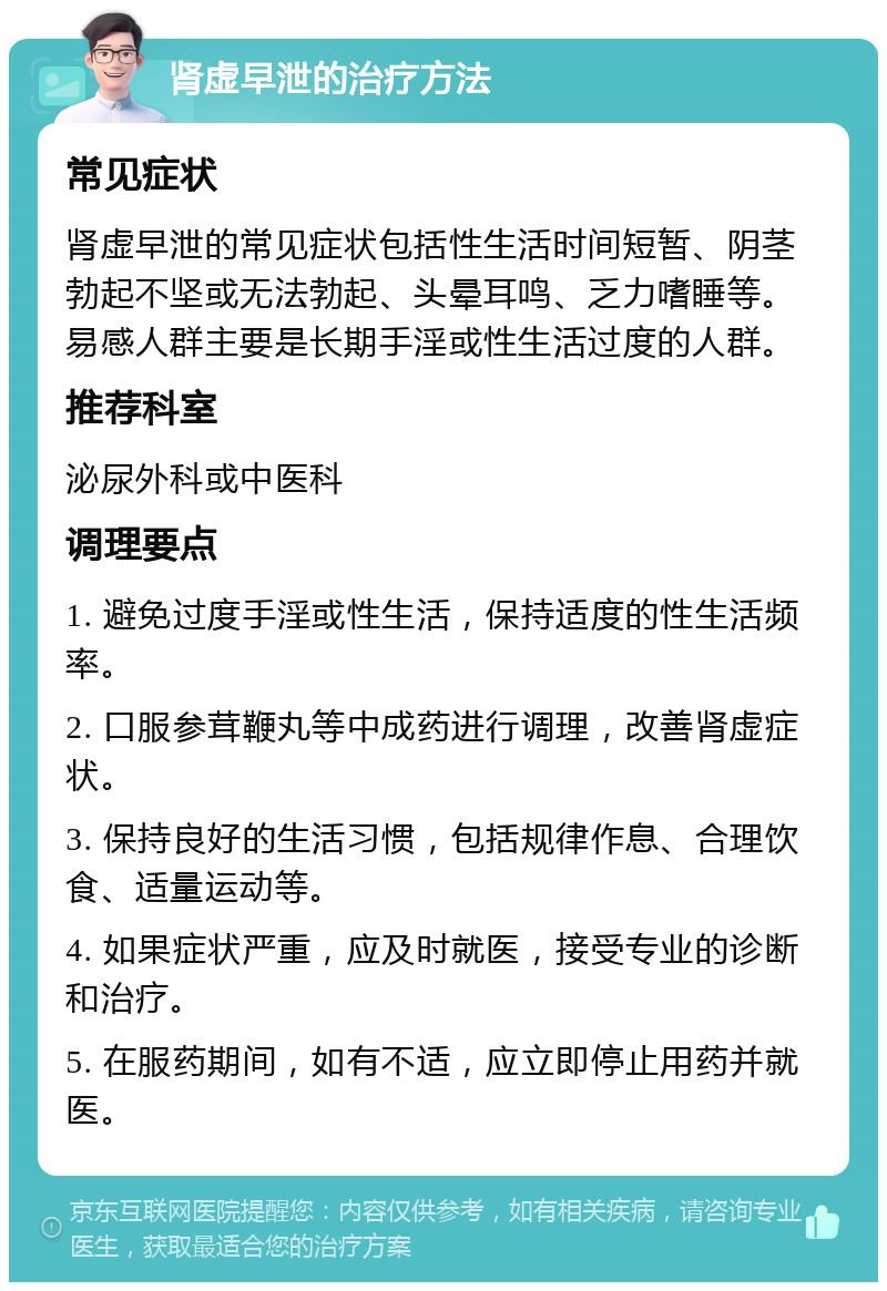 肾虚早泄的治疗方法 常见症状 肾虚早泄的常见症状包括性生活时间短暂、阴茎勃起不坚或无法勃起、头晕耳鸣、乏力嗜睡等。易感人群主要是长期手淫或性生活过度的人群。 推荐科室 泌尿外科或中医科 调理要点 1. 避免过度手淫或性生活，保持适度的性生活频率。 2. 口服参茸鞭丸等中成药进行调理，改善肾虚症状。 3. 保持良好的生活习惯，包括规律作息、合理饮食、适量运动等。 4. 如果症状严重，应及时就医，接受专业的诊断和治疗。 5. 在服药期间，如有不适，应立即停止用药并就医。