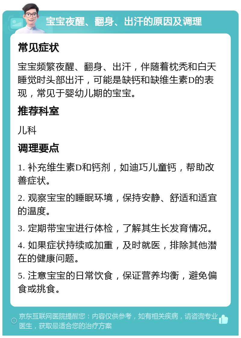 宝宝夜醒、翻身、出汗的原因及调理 常见症状 宝宝频繁夜醒、翻身、出汗，伴随着枕秃和白天睡觉时头部出汗，可能是缺钙和缺维生素D的表现，常见于婴幼儿期的宝宝。 推荐科室 儿科 调理要点 1. 补充维生素D和钙剂，如迪巧儿童钙，帮助改善症状。 2. 观察宝宝的睡眠环境，保持安静、舒适和适宜的温度。 3. 定期带宝宝进行体检，了解其生长发育情况。 4. 如果症状持续或加重，及时就医，排除其他潜在的健康问题。 5. 注意宝宝的日常饮食，保证营养均衡，避免偏食或挑食。