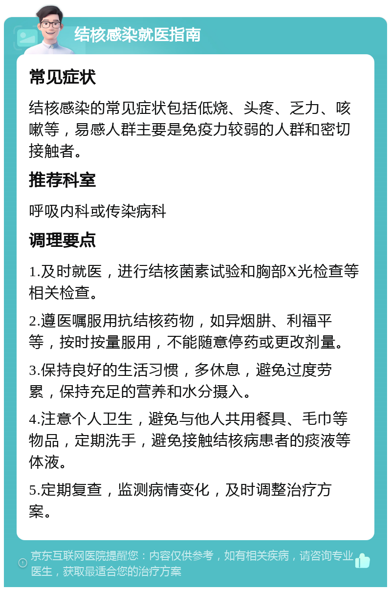 结核感染就医指南 常见症状 结核感染的常见症状包括低烧、头疼、乏力、咳嗽等，易感人群主要是免疫力较弱的人群和密切接触者。 推荐科室 呼吸内科或传染病科 调理要点 1.及时就医，进行结核菌素试验和胸部X光检查等相关检查。 2.遵医嘱服用抗结核药物，如异烟肼、利福平等，按时按量服用，不能随意停药或更改剂量。 3.保持良好的生活习惯，多休息，避免过度劳累，保持充足的营养和水分摄入。 4.注意个人卫生，避免与他人共用餐具、毛巾等物品，定期洗手，避免接触结核病患者的痰液等体液。 5.定期复查，监测病情变化，及时调整治疗方案。