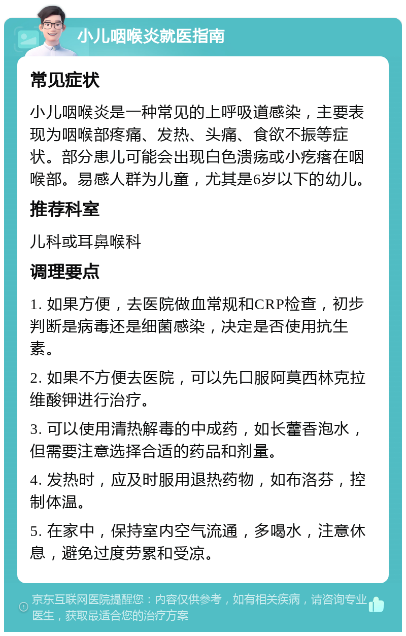 小儿咽喉炎就医指南 常见症状 小儿咽喉炎是一种常见的上呼吸道感染，主要表现为咽喉部疼痛、发热、头痛、食欲不振等症状。部分患儿可能会出现白色溃疡或小疙瘩在咽喉部。易感人群为儿童，尤其是6岁以下的幼儿。 推荐科室 儿科或耳鼻喉科 调理要点 1. 如果方便，去医院做血常规和CRP检查，初步判断是病毒还是细菌感染，决定是否使用抗生素。 2. 如果不方便去医院，可以先口服阿莫西林克拉维酸钾进行治疗。 3. 可以使用清热解毒的中成药，如长藿香泡水，但需要注意选择合适的药品和剂量。 4. 发热时，应及时服用退热药物，如布洛芬，控制体温。 5. 在家中，保持室内空气流通，多喝水，注意休息，避免过度劳累和受凉。