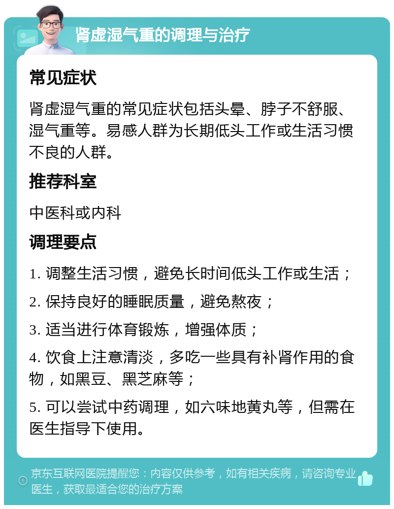 肾虚湿气重的调理与治疗 常见症状 肾虚湿气重的常见症状包括头晕、脖子不舒服、湿气重等。易感人群为长期低头工作或生活习惯不良的人群。 推荐科室 中医科或内科 调理要点 1. 调整生活习惯，避免长时间低头工作或生活； 2. 保持良好的睡眠质量，避免熬夜； 3. 适当进行体育锻炼，增强体质； 4. 饮食上注意清淡，多吃一些具有补肾作用的食物，如黑豆、黑芝麻等； 5. 可以尝试中药调理，如六味地黄丸等，但需在医生指导下使用。