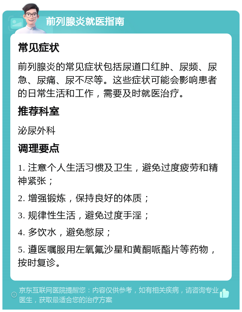 前列腺炎就医指南 常见症状 前列腺炎的常见症状包括尿道口红肿、尿频、尿急、尿痛、尿不尽等。这些症状可能会影响患者的日常生活和工作，需要及时就医治疗。 推荐科室 泌尿外科 调理要点 1. 注意个人生活习惯及卫生，避免过度疲劳和精神紧张； 2. 增强锻炼，保持良好的体质； 3. 规律性生活，避免过度手淫； 4. 多饮水，避免憋尿； 5. 遵医嘱服用左氧氟沙星和黄酮哌酯片等药物，按时复诊。