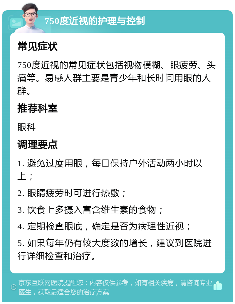 750度近视的护理与控制 常见症状 750度近视的常见症状包括视物模糊、眼疲劳、头痛等。易感人群主要是青少年和长时间用眼的人群。 推荐科室 眼科 调理要点 1. 避免过度用眼，每日保持户外活动两小时以上； 2. 眼睛疲劳时可进行热敷； 3. 饮食上多摄入富含维生素的食物； 4. 定期检查眼底，确定是否为病理性近视； 5. 如果每年仍有较大度数的增长，建议到医院进行详细检查和治疗。