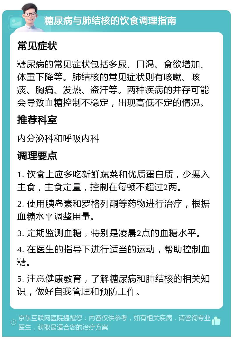 糖尿病与肺结核的饮食调理指南 常见症状 糖尿病的常见症状包括多尿、口渴、食欲增加、体重下降等。肺结核的常见症状则有咳嗽、咳痰、胸痛、发热、盗汗等。两种疾病的并存可能会导致血糖控制不稳定，出现高低不定的情况。 推荐科室 内分泌科和呼吸内科 调理要点 1. 饮食上应多吃新鲜蔬菜和优质蛋白质，少摄入主食，主食定量，控制在每顿不超过2两。 2. 使用胰岛素和罗格列酮等药物进行治疗，根据血糖水平调整用量。 3. 定期监测血糖，特别是凌晨2点的血糖水平。 4. 在医生的指导下进行适当的运动，帮助控制血糖。 5. 注意健康教育，了解糖尿病和肺结核的相关知识，做好自我管理和预防工作。