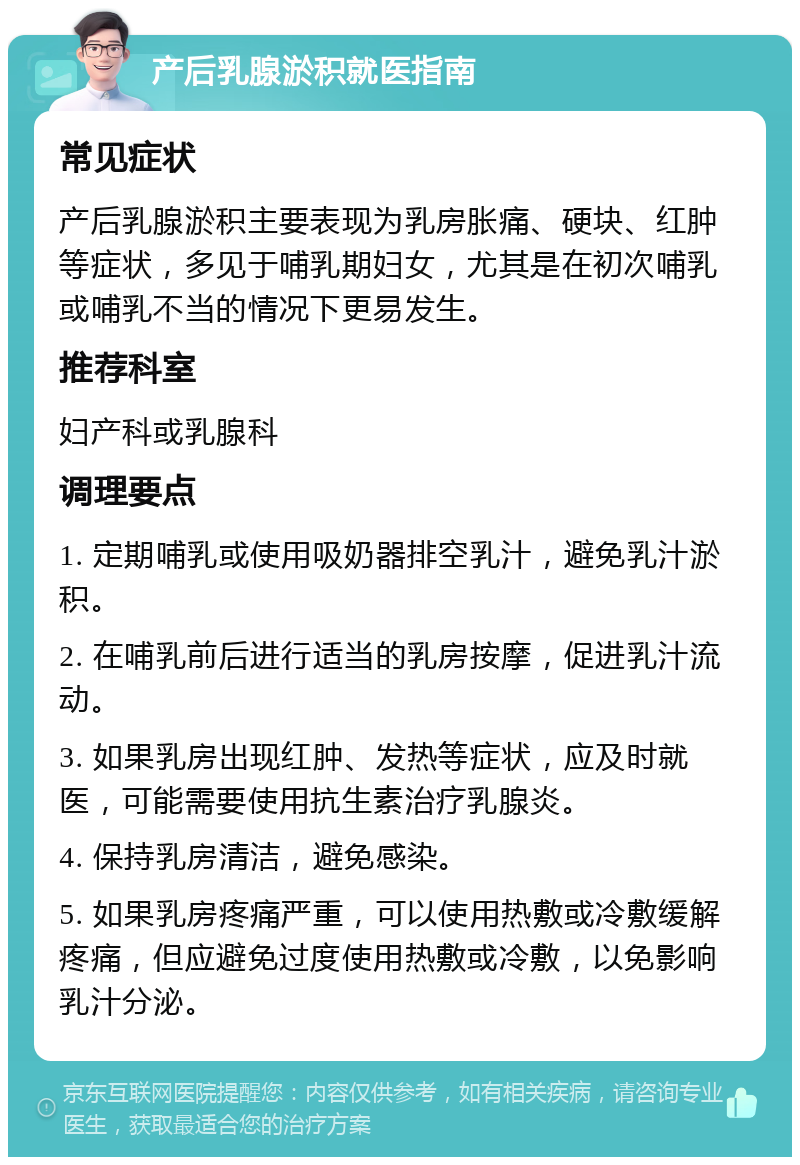 产后乳腺淤积就医指南 常见症状 产后乳腺淤积主要表现为乳房胀痛、硬块、红肿等症状，多见于哺乳期妇女，尤其是在初次哺乳或哺乳不当的情况下更易发生。 推荐科室 妇产科或乳腺科 调理要点 1. 定期哺乳或使用吸奶器排空乳汁，避免乳汁淤积。 2. 在哺乳前后进行适当的乳房按摩，促进乳汁流动。 3. 如果乳房出现红肿、发热等症状，应及时就医，可能需要使用抗生素治疗乳腺炎。 4. 保持乳房清洁，避免感染。 5. 如果乳房疼痛严重，可以使用热敷或冷敷缓解疼痛，但应避免过度使用热敷或冷敷，以免影响乳汁分泌。