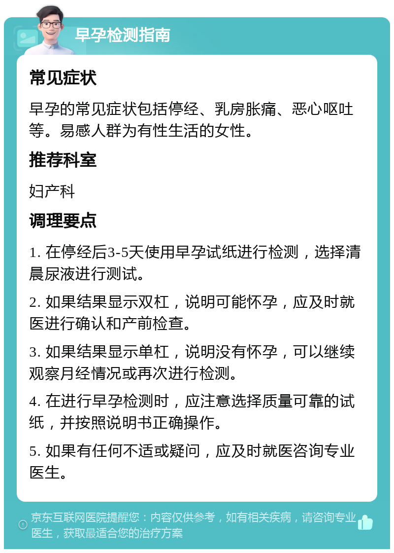 早孕检测指南 常见症状 早孕的常见症状包括停经、乳房胀痛、恶心呕吐等。易感人群为有性生活的女性。 推荐科室 妇产科 调理要点 1. 在停经后3-5天使用早孕试纸进行检测，选择清晨尿液进行测试。 2. 如果结果显示双杠，说明可能怀孕，应及时就医进行确认和产前检查。 3. 如果结果显示单杠，说明没有怀孕，可以继续观察月经情况或再次进行检测。 4. 在进行早孕检测时，应注意选择质量可靠的试纸，并按照说明书正确操作。 5. 如果有任何不适或疑问，应及时就医咨询专业医生。