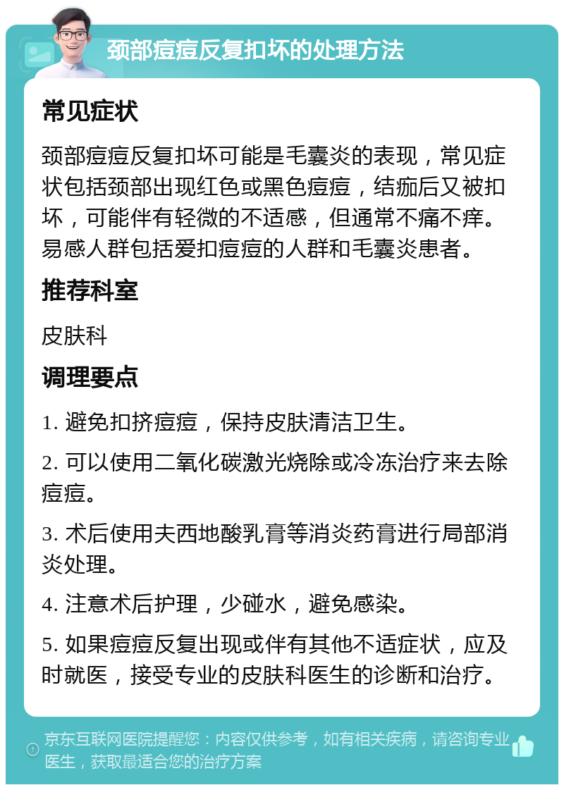 颈部痘痘反复扣坏的处理方法 常见症状 颈部痘痘反复扣坏可能是毛囊炎的表现，常见症状包括颈部出现红色或黑色痘痘，结痂后又被扣坏，可能伴有轻微的不适感，但通常不痛不痒。易感人群包括爱扣痘痘的人群和毛囊炎患者。 推荐科室 皮肤科 调理要点 1. 避免扣挤痘痘，保持皮肤清洁卫生。 2. 可以使用二氧化碳激光烧除或冷冻治疗来去除痘痘。 3. 术后使用夫西地酸乳膏等消炎药膏进行局部消炎处理。 4. 注意术后护理，少碰水，避免感染。 5. 如果痘痘反复出现或伴有其他不适症状，应及时就医，接受专业的皮肤科医生的诊断和治疗。