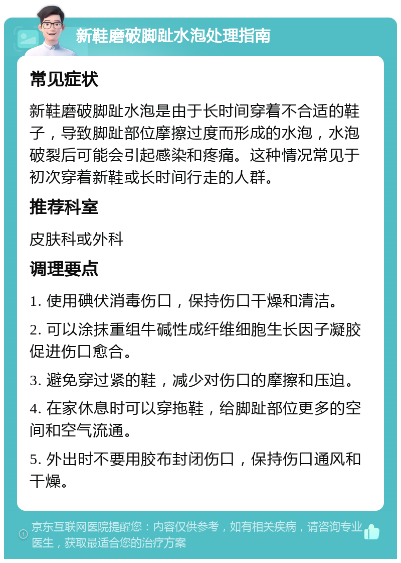 新鞋磨破脚趾水泡处理指南 常见症状 新鞋磨破脚趾水泡是由于长时间穿着不合适的鞋子，导致脚趾部位摩擦过度而形成的水泡，水泡破裂后可能会引起感染和疼痛。这种情况常见于初次穿着新鞋或长时间行走的人群。 推荐科室 皮肤科或外科 调理要点 1. 使用碘伏消毒伤口，保持伤口干燥和清洁。 2. 可以涂抹重组牛碱性成纤维细胞生长因子凝胶促进伤口愈合。 3. 避免穿过紧的鞋，减少对伤口的摩擦和压迫。 4. 在家休息时可以穿拖鞋，给脚趾部位更多的空间和空气流通。 5. 外出时不要用胶布封闭伤口，保持伤口通风和干燥。