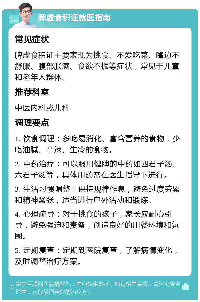 脾虚食积证就医指南 常见症状 脾虚食积证主要表现为挑食、不爱吃菜、嘴边不舒服、腹部胀满、食欲不振等症状，常见于儿童和老年人群体。 推荐科室 中医内科或儿科 调理要点 1. 饮食调理：多吃易消化、富含营养的食物，少吃油腻、辛辣、生冷的食物。 2. 中药治疗：可以服用健脾的中药如四君子汤、六君子汤等，具体用药需在医生指导下进行。 3. 生活习惯调整：保持规律作息，避免过度劳累和精神紧张，适当进行户外活动和锻炼。 4. 心理疏导：对于挑食的孩子，家长应耐心引导，避免强迫和责备，创造良好的用餐环境和氛围。 5. 定期复查：定期到医院复查，了解病情变化，及时调整治疗方案。