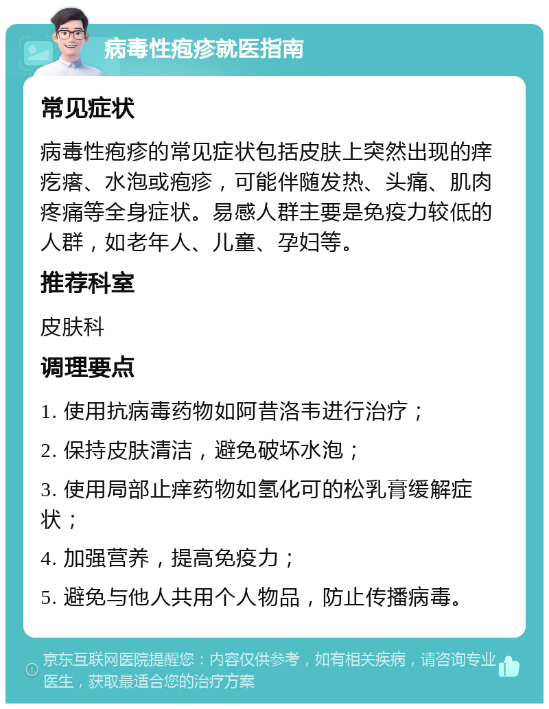 病毒性疱疹就医指南 常见症状 病毒性疱疹的常见症状包括皮肤上突然出现的痒疙瘩、水泡或疱疹，可能伴随发热、头痛、肌肉疼痛等全身症状。易感人群主要是免疫力较低的人群，如老年人、儿童、孕妇等。 推荐科室 皮肤科 调理要点 1. 使用抗病毒药物如阿昔洛韦进行治疗； 2. 保持皮肤清洁，避免破坏水泡； 3. 使用局部止痒药物如氢化可的松乳膏缓解症状； 4. 加强营养，提高免疫力； 5. 避免与他人共用个人物品，防止传播病毒。