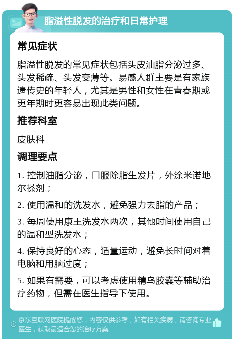 脂溢性脱发的治疗和日常护理 常见症状 脂溢性脱发的常见症状包括头皮油脂分泌过多、头发稀疏、头发变薄等。易感人群主要是有家族遗传史的年轻人，尤其是男性和女性在青春期或更年期时更容易出现此类问题。 推荐科室 皮肤科 调理要点 1. 控制油脂分泌，口服除脂生发片，外涂米诺地尔搽剂； 2. 使用温和的洗发水，避免强力去脂的产品； 3. 每周使用康王洗发水两次，其他时间使用自己的温和型洗发水； 4. 保持良好的心态，适量运动，避免长时间对着电脑和用脑过度； 5. 如果有需要，可以考虑使用精乌胶囊等辅助治疗药物，但需在医生指导下使用。