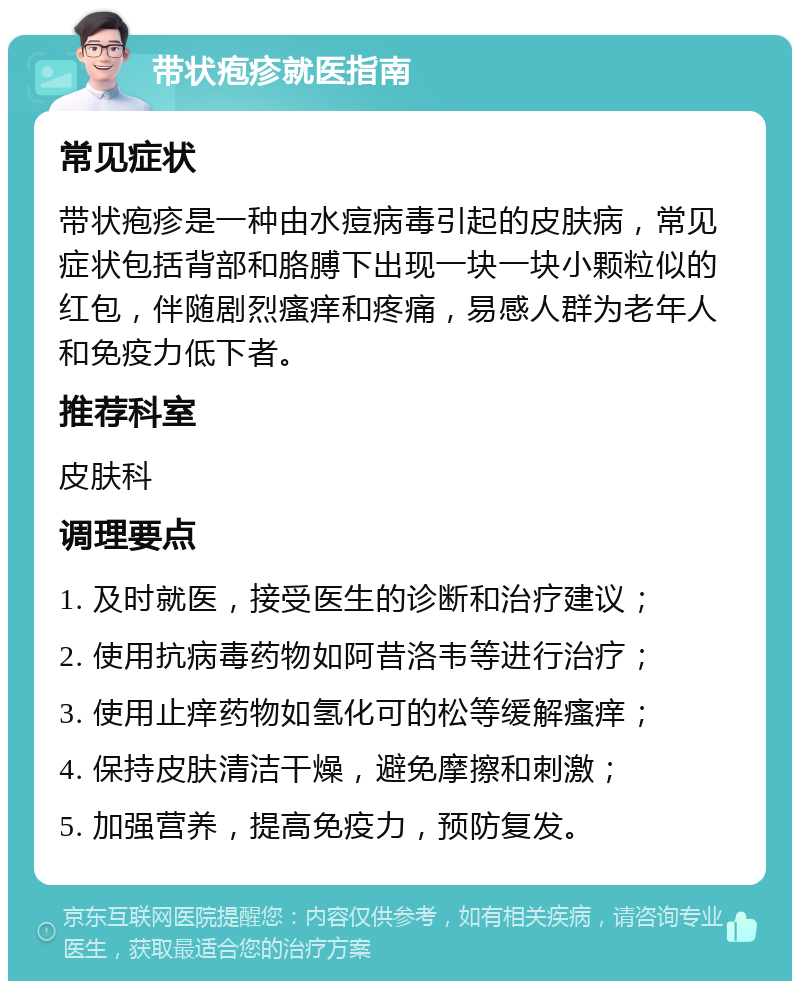 带状疱疹就医指南 常见症状 带状疱疹是一种由水痘病毒引起的皮肤病，常见症状包括背部和胳膊下出现一块一块小颗粒似的红包，伴随剧烈瘙痒和疼痛，易感人群为老年人和免疫力低下者。 推荐科室 皮肤科 调理要点 1. 及时就医，接受医生的诊断和治疗建议； 2. 使用抗病毒药物如阿昔洛韦等进行治疗； 3. 使用止痒药物如氢化可的松等缓解瘙痒； 4. 保持皮肤清洁干燥，避免摩擦和刺激； 5. 加强营养，提高免疫力，预防复发。