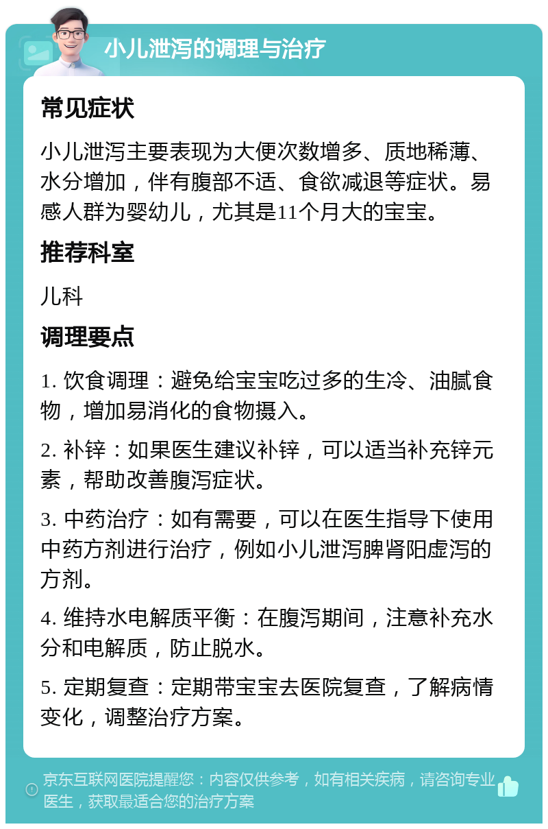 小儿泄泻的调理与治疗 常见症状 小儿泄泻主要表现为大便次数增多、质地稀薄、水分增加，伴有腹部不适、食欲减退等症状。易感人群为婴幼儿，尤其是11个月大的宝宝。 推荐科室 儿科 调理要点 1. 饮食调理：避免给宝宝吃过多的生冷、油腻食物，增加易消化的食物摄入。 2. 补锌：如果医生建议补锌，可以适当补充锌元素，帮助改善腹泻症状。 3. 中药治疗：如有需要，可以在医生指导下使用中药方剂进行治疗，例如小儿泄泻脾肾阳虚泻的方剂。 4. 维持水电解质平衡：在腹泻期间，注意补充水分和电解质，防止脱水。 5. 定期复查：定期带宝宝去医院复查，了解病情变化，调整治疗方案。