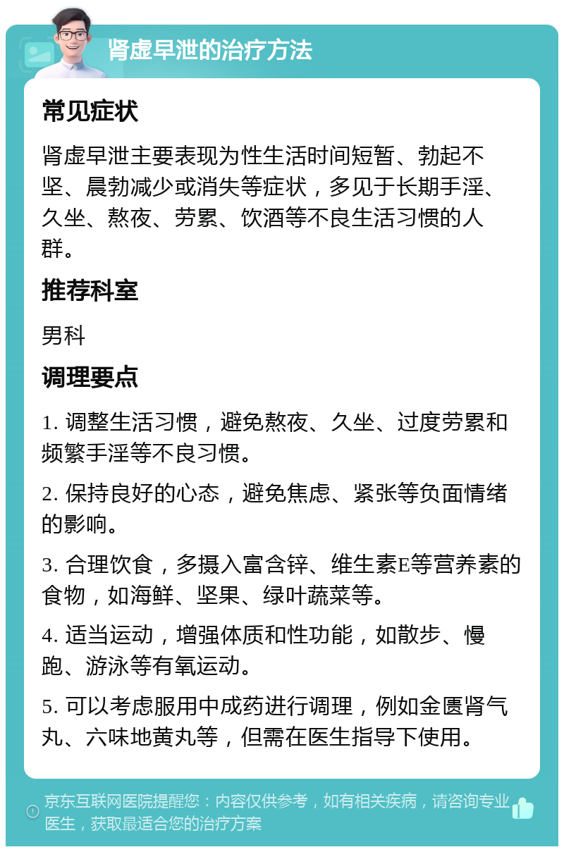 肾虚早泄的治疗方法 常见症状 肾虚早泄主要表现为性生活时间短暂、勃起不坚、晨勃减少或消失等症状，多见于长期手淫、久坐、熬夜、劳累、饮酒等不良生活习惯的人群。 推荐科室 男科 调理要点 1. 调整生活习惯，避免熬夜、久坐、过度劳累和频繁手淫等不良习惯。 2. 保持良好的心态，避免焦虑、紧张等负面情绪的影响。 3. 合理饮食，多摄入富含锌、维生素E等营养素的食物，如海鲜、坚果、绿叶蔬菜等。 4. 适当运动，增强体质和性功能，如散步、慢跑、游泳等有氧运动。 5. 可以考虑服用中成药进行调理，例如金匮肾气丸、六味地黄丸等，但需在医生指导下使用。