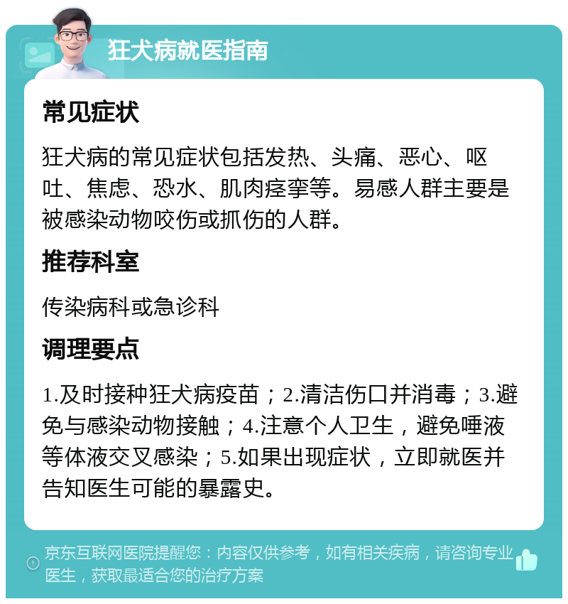 狂犬病就医指南 常见症状 狂犬病的常见症状包括发热、头痛、恶心、呕吐、焦虑、恐水、肌肉痉挛等。易感人群主要是被感染动物咬伤或抓伤的人群。 推荐科室 传染病科或急诊科 调理要点 1.及时接种狂犬病疫苗；2.清洁伤口并消毒；3.避免与感染动物接触；4.注意个人卫生，避免唾液等体液交叉感染；5.如果出现症状，立即就医并告知医生可能的暴露史。