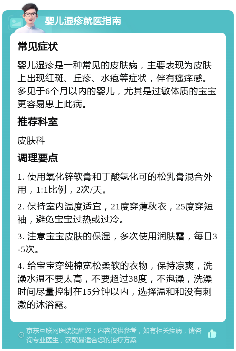 婴儿湿疹就医指南 常见症状 婴儿湿疹是一种常见的皮肤病，主要表现为皮肤上出现红斑、丘疹、水疱等症状，伴有瘙痒感。多见于6个月以内的婴儿，尤其是过敏体质的宝宝更容易患上此病。 推荐科室 皮肤科 调理要点 1. 使用氧化锌软膏和丁酸氢化可的松乳膏混合外用，1:1比例，2次/天。 2. 保持室内温度适宜，21度穿薄秋衣，25度穿短袖，避免宝宝过热或过冷。 3. 注意宝宝皮肤的保湿，多次使用润肤霜，每日3-5次。 4. 给宝宝穿纯棉宽松柔软的衣物，保持凉爽，洗澡水温不要太高，不要超过38度，不泡澡，洗澡时间尽量控制在15分钟以内，选择温和和没有刺激的沐浴露。