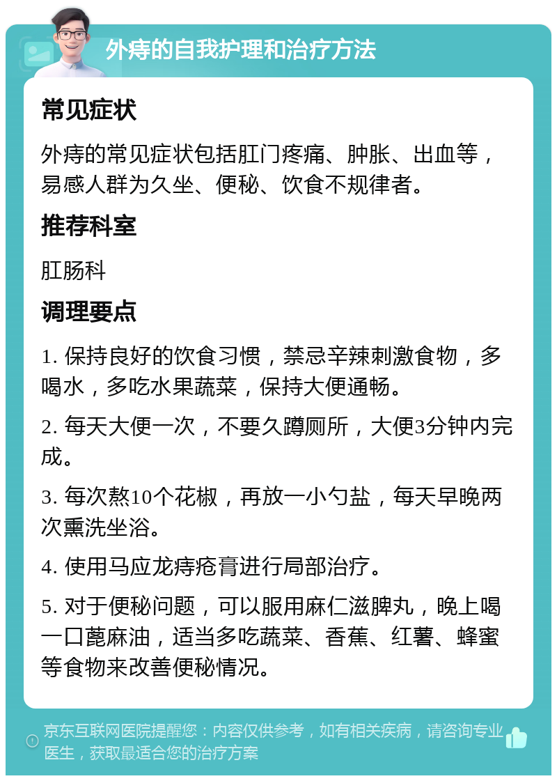 外痔的自我护理和治疗方法 常见症状 外痔的常见症状包括肛门疼痛、肿胀、出血等，易感人群为久坐、便秘、饮食不规律者。 推荐科室 肛肠科 调理要点 1. 保持良好的饮食习惯，禁忌辛辣刺激食物，多喝水，多吃水果蔬菜，保持大便通畅。 2. 每天大便一次，不要久蹲厕所，大便3分钟内完成。 3. 每次熬10个花椒，再放一小勺盐，每天早晚两次熏洗坐浴。 4. 使用马应龙痔疮膏进行局部治疗。 5. 对于便秘问题，可以服用麻仁滋脾丸，晚上喝一口蓖麻油，适当多吃蔬菜、香蕉、红薯、蜂蜜等食物来改善便秘情况。