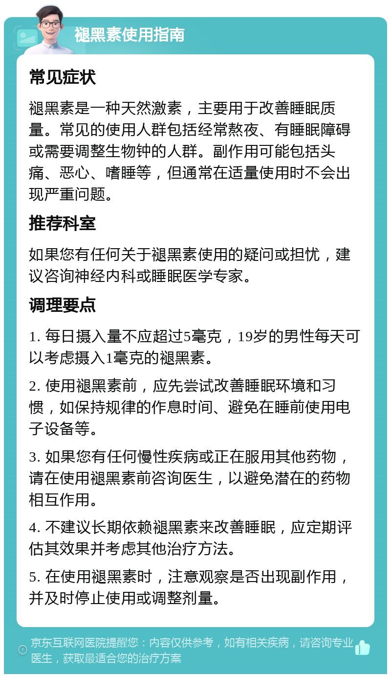 褪黑素使用指南 常见症状 褪黑素是一种天然激素，主要用于改善睡眠质量。常见的使用人群包括经常熬夜、有睡眠障碍或需要调整生物钟的人群。副作用可能包括头痛、恶心、嗜睡等，但通常在适量使用时不会出现严重问题。 推荐科室 如果您有任何关于褪黑素使用的疑问或担忧，建议咨询神经内科或睡眠医学专家。 调理要点 1. 每日摄入量不应超过5毫克，19岁的男性每天可以考虑摄入1毫克的褪黑素。 2. 使用褪黑素前，应先尝试改善睡眠环境和习惯，如保持规律的作息时间、避免在睡前使用电子设备等。 3. 如果您有任何慢性疾病或正在服用其他药物，请在使用褪黑素前咨询医生，以避免潜在的药物相互作用。 4. 不建议长期依赖褪黑素来改善睡眠，应定期评估其效果并考虑其他治疗方法。 5. 在使用褪黑素时，注意观察是否出现副作用，并及时停止使用或调整剂量。