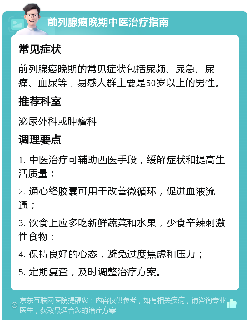 前列腺癌晚期中医治疗指南 常见症状 前列腺癌晚期的常见症状包括尿频、尿急、尿痛、血尿等，易感人群主要是50岁以上的男性。 推荐科室 泌尿外科或肿瘤科 调理要点 1. 中医治疗可辅助西医手段，缓解症状和提高生活质量； 2. 通心络胶囊可用于改善微循环，促进血液流通； 3. 饮食上应多吃新鲜蔬菜和水果，少食辛辣刺激性食物； 4. 保持良好的心态，避免过度焦虑和压力； 5. 定期复查，及时调整治疗方案。