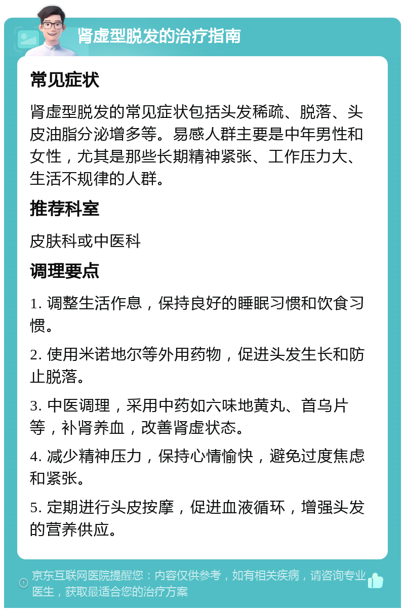 肾虚型脱发的治疗指南 常见症状 肾虚型脱发的常见症状包括头发稀疏、脱落、头皮油脂分泌增多等。易感人群主要是中年男性和女性，尤其是那些长期精神紧张、工作压力大、生活不规律的人群。 推荐科室 皮肤科或中医科 调理要点 1. 调整生活作息，保持良好的睡眠习惯和饮食习惯。 2. 使用米诺地尔等外用药物，促进头发生长和防止脱落。 3. 中医调理，采用中药如六味地黄丸、首乌片等，补肾养血，改善肾虚状态。 4. 减少精神压力，保持心情愉快，避免过度焦虑和紧张。 5. 定期进行头皮按摩，促进血液循环，增强头发的营养供应。