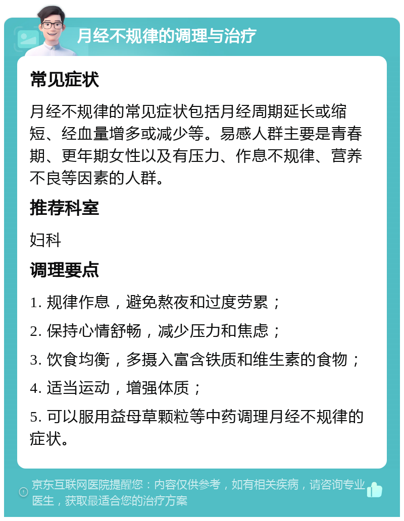 月经不规律的调理与治疗 常见症状 月经不规律的常见症状包括月经周期延长或缩短、经血量增多或减少等。易感人群主要是青春期、更年期女性以及有压力、作息不规律、营养不良等因素的人群。 推荐科室 妇科 调理要点 1. 规律作息，避免熬夜和过度劳累； 2. 保持心情舒畅，减少压力和焦虑； 3. 饮食均衡，多摄入富含铁质和维生素的食物； 4. 适当运动，增强体质； 5. 可以服用益母草颗粒等中药调理月经不规律的症状。