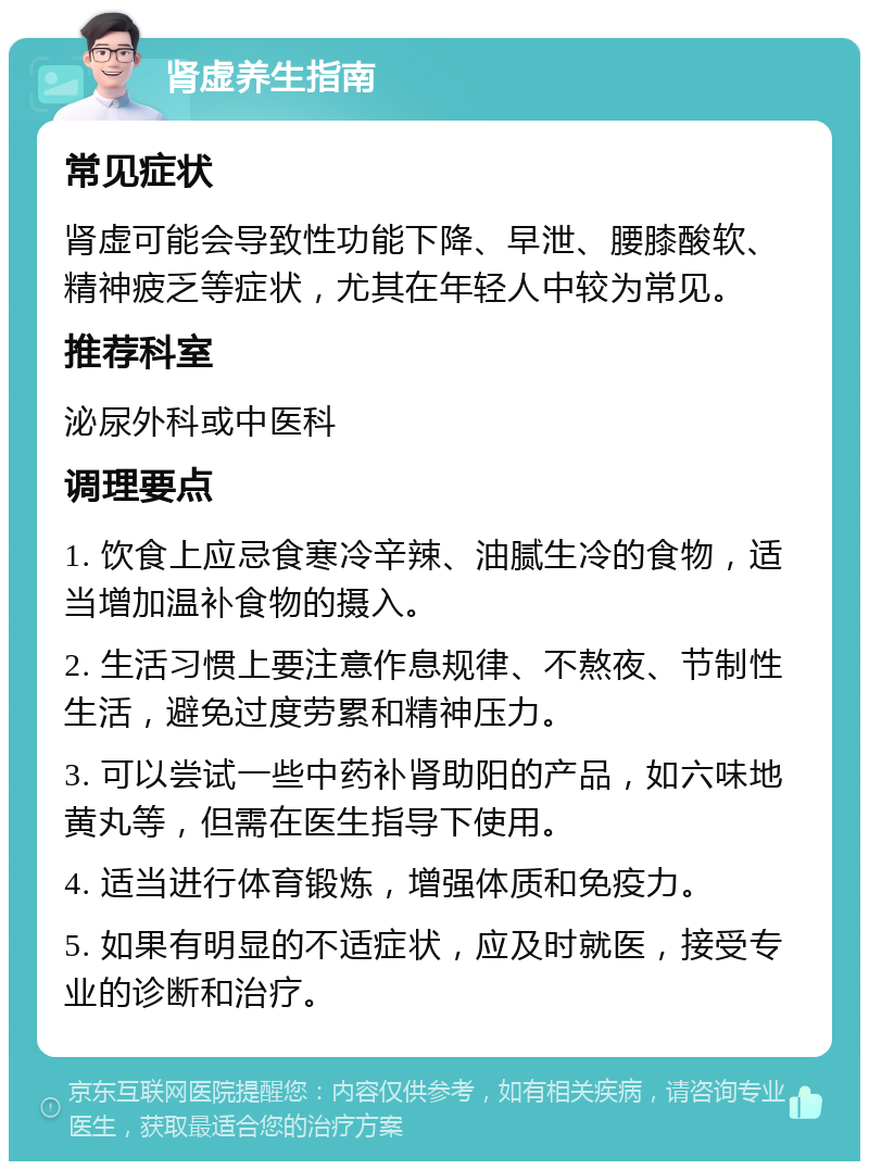 肾虚养生指南 常见症状 肾虚可能会导致性功能下降、早泄、腰膝酸软、精神疲乏等症状，尤其在年轻人中较为常见。 推荐科室 泌尿外科或中医科 调理要点 1. 饮食上应忌食寒冷辛辣、油腻生冷的食物，适当增加温补食物的摄入。 2. 生活习惯上要注意作息规律、不熬夜、节制性生活，避免过度劳累和精神压力。 3. 可以尝试一些中药补肾助阳的产品，如六味地黄丸等，但需在医生指导下使用。 4. 适当进行体育锻炼，增强体质和免疫力。 5. 如果有明显的不适症状，应及时就医，接受专业的诊断和治疗。