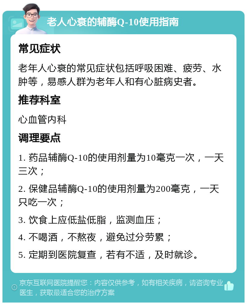 老人心衰的辅酶Q-10使用指南 常见症状 老年人心衰的常见症状包括呼吸困难、疲劳、水肿等，易感人群为老年人和有心脏病史者。 推荐科室 心血管内科 调理要点 1. 药品辅酶Q-10的使用剂量为10毫克一次，一天三次； 2. 保健品辅酶Q-10的使用剂量为200毫克，一天只吃一次； 3. 饮食上应低盐低脂，监测血压； 4. 不喝酒，不熬夜，避免过分劳累； 5. 定期到医院复查，若有不适，及时就诊。