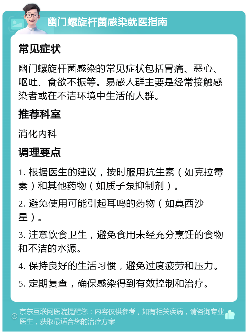 幽门螺旋杆菌感染就医指南 常见症状 幽门螺旋杆菌感染的常见症状包括胃痛、恶心、呕吐、食欲不振等。易感人群主要是经常接触感染者或在不洁环境中生活的人群。 推荐科室 消化内科 调理要点 1. 根据医生的建议，按时服用抗生素（如克拉霉素）和其他药物（如质子泵抑制剂）。 2. 避免使用可能引起耳鸣的药物（如莫西沙星）。 3. 注意饮食卫生，避免食用未经充分烹饪的食物和不洁的水源。 4. 保持良好的生活习惯，避免过度疲劳和压力。 5. 定期复查，确保感染得到有效控制和治疗。