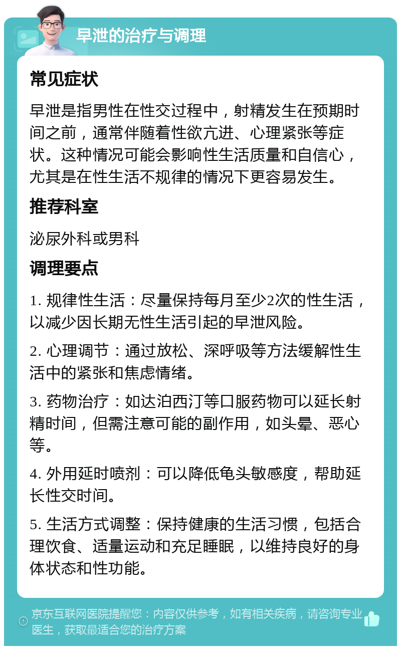 早泄的治疗与调理 常见症状 早泄是指男性在性交过程中，射精发生在预期时间之前，通常伴随着性欲亢进、心理紧张等症状。这种情况可能会影响性生活质量和自信心，尤其是在性生活不规律的情况下更容易发生。 推荐科室 泌尿外科或男科 调理要点 1. 规律性生活：尽量保持每月至少2次的性生活，以减少因长期无性生活引起的早泄风险。 2. 心理调节：通过放松、深呼吸等方法缓解性生活中的紧张和焦虑情绪。 3. 药物治疗：如达泊西汀等口服药物可以延长射精时间，但需注意可能的副作用，如头晕、恶心等。 4. 外用延时喷剂：可以降低龟头敏感度，帮助延长性交时间。 5. 生活方式调整：保持健康的生活习惯，包括合理饮食、适量运动和充足睡眠，以维持良好的身体状态和性功能。