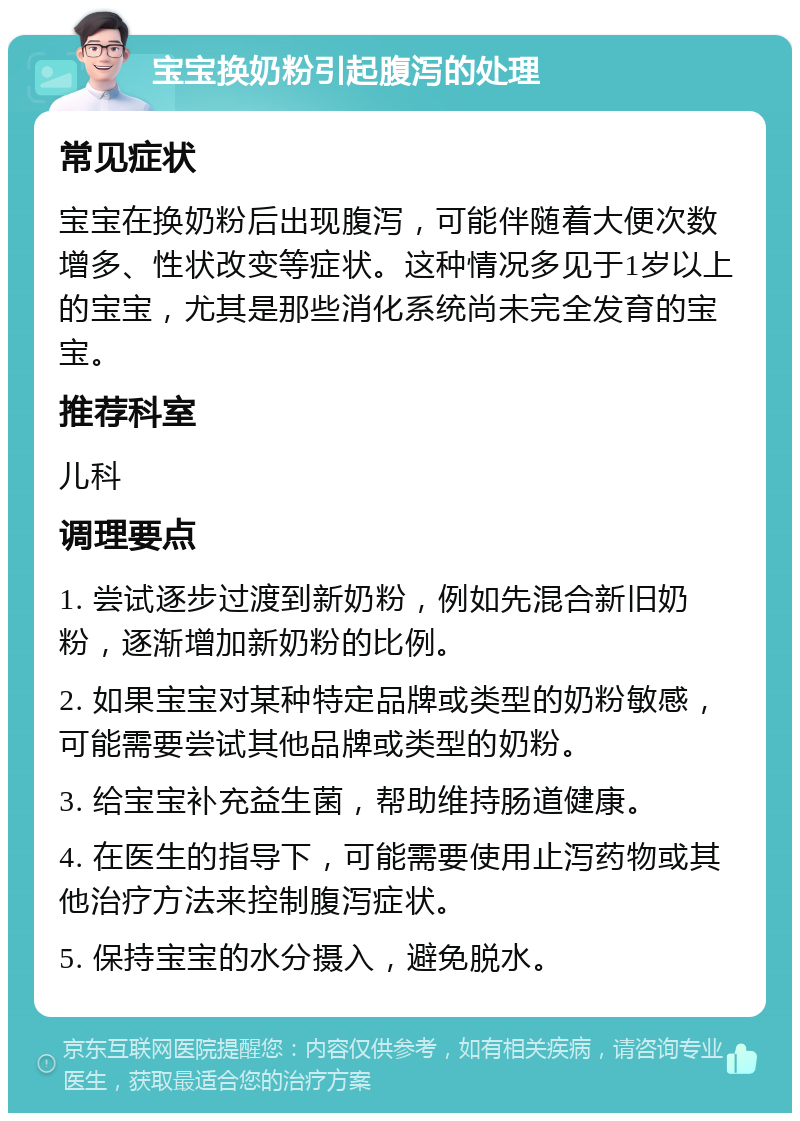 宝宝换奶粉引起腹泻的处理 常见症状 宝宝在换奶粉后出现腹泻，可能伴随着大便次数增多、性状改变等症状。这种情况多见于1岁以上的宝宝，尤其是那些消化系统尚未完全发育的宝宝。 推荐科室 儿科 调理要点 1. 尝试逐步过渡到新奶粉，例如先混合新旧奶粉，逐渐增加新奶粉的比例。 2. 如果宝宝对某种特定品牌或类型的奶粉敏感，可能需要尝试其他品牌或类型的奶粉。 3. 给宝宝补充益生菌，帮助维持肠道健康。 4. 在医生的指导下，可能需要使用止泻药物或其他治疗方法来控制腹泻症状。 5. 保持宝宝的水分摄入，避免脱水。