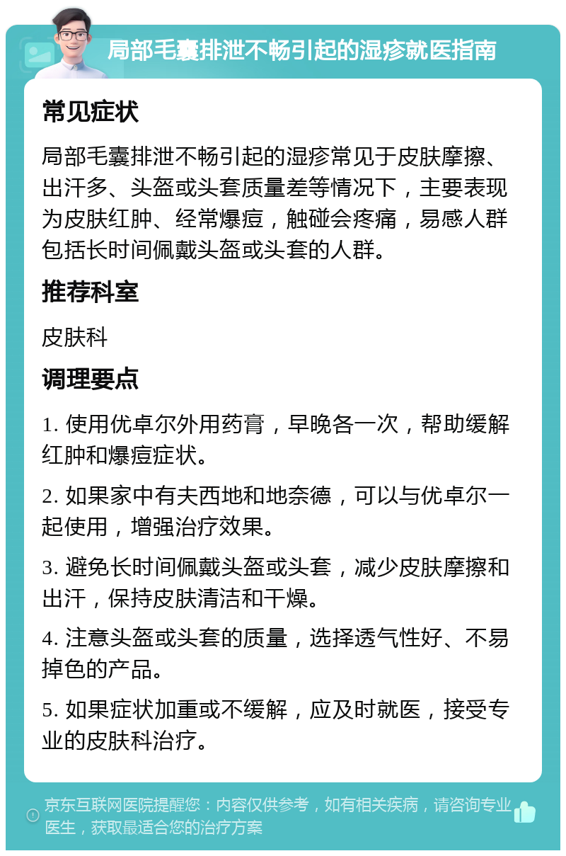 局部毛囊排泄不畅引起的湿疹就医指南 常见症状 局部毛囊排泄不畅引起的湿疹常见于皮肤摩擦、出汗多、头盔或头套质量差等情况下，主要表现为皮肤红肿、经常爆痘，触碰会疼痛，易感人群包括长时间佩戴头盔或头套的人群。 推荐科室 皮肤科 调理要点 1. 使用优卓尔外用药膏，早晚各一次，帮助缓解红肿和爆痘症状。 2. 如果家中有夫西地和地奈德，可以与优卓尔一起使用，增强治疗效果。 3. 避免长时间佩戴头盔或头套，减少皮肤摩擦和出汗，保持皮肤清洁和干燥。 4. 注意头盔或头套的质量，选择透气性好、不易掉色的产品。 5. 如果症状加重或不缓解，应及时就医，接受专业的皮肤科治疗。