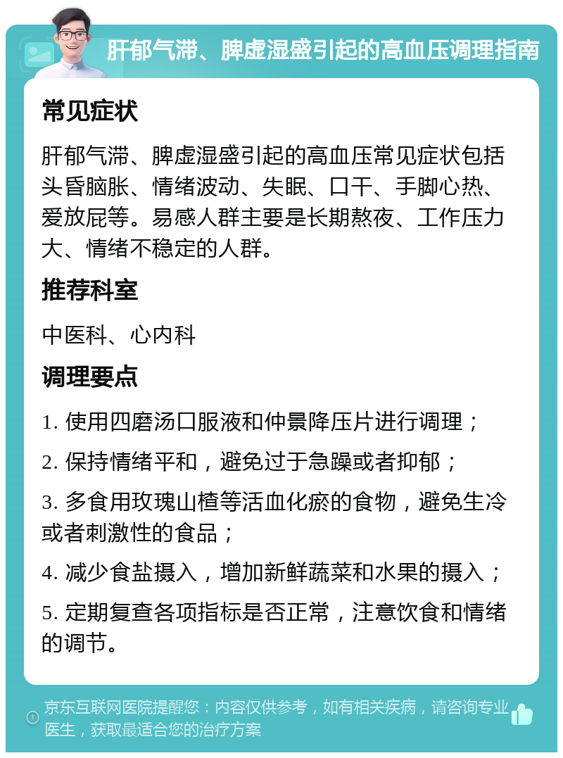 肝郁气滞、脾虚湿盛引起的高血压调理指南 常见症状 肝郁气滞、脾虚湿盛引起的高血压常见症状包括头昏脑胀、情绪波动、失眠、口干、手脚心热、爱放屁等。易感人群主要是长期熬夜、工作压力大、情绪不稳定的人群。 推荐科室 中医科、心内科 调理要点 1. 使用四磨汤口服液和仲景降压片进行调理； 2. 保持情绪平和，避免过于急躁或者抑郁； 3. 多食用玫瑰山楂等活血化瘀的食物，避免生冷或者刺激性的食品； 4. 减少食盐摄入，增加新鲜蔬菜和水果的摄入； 5. 定期复查各项指标是否正常，注意饮食和情绪的调节。