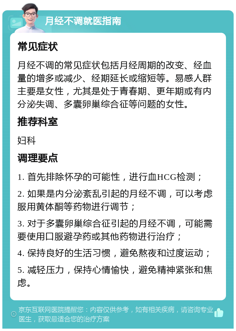 月经不调就医指南 常见症状 月经不调的常见症状包括月经周期的改变、经血量的增多或减少、经期延长或缩短等。易感人群主要是女性，尤其是处于青春期、更年期或有内分泌失调、多囊卵巢综合征等问题的女性。 推荐科室 妇科 调理要点 1. 首先排除怀孕的可能性，进行血HCG检测； 2. 如果是内分泌紊乱引起的月经不调，可以考虑服用黄体酮等药物进行调节； 3. 对于多囊卵巢综合征引起的月经不调，可能需要使用口服避孕药或其他药物进行治疗； 4. 保持良好的生活习惯，避免熬夜和过度运动； 5. 减轻压力，保持心情愉快，避免精神紧张和焦虑。