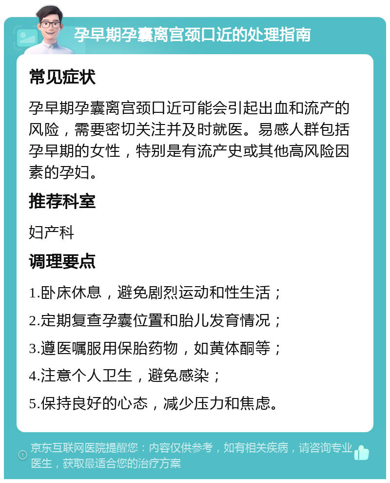 孕早期孕囊离宫颈口近的处理指南 常见症状 孕早期孕囊离宫颈口近可能会引起出血和流产的风险，需要密切关注并及时就医。易感人群包括孕早期的女性，特别是有流产史或其他高风险因素的孕妇。 推荐科室 妇产科 调理要点 1.卧床休息，避免剧烈运动和性生活； 2.定期复查孕囊位置和胎儿发育情况； 3.遵医嘱服用保胎药物，如黄体酮等； 4.注意个人卫生，避免感染； 5.保持良好的心态，减少压力和焦虑。