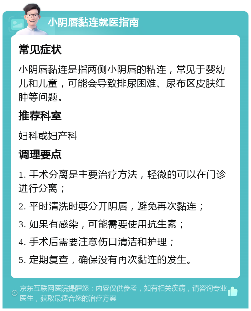 小阴唇黏连就医指南 常见症状 小阴唇黏连是指两侧小阴唇的粘连，常见于婴幼儿和儿童，可能会导致排尿困难、尿布区皮肤红肿等问题。 推荐科室 妇科或妇产科 调理要点 1. 手术分离是主要治疗方法，轻微的可以在门诊进行分离； 2. 平时清洗时要分开阴唇，避免再次黏连； 3. 如果有感染，可能需要使用抗生素； 4. 手术后需要注意伤口清洁和护理； 5. 定期复查，确保没有再次黏连的发生。