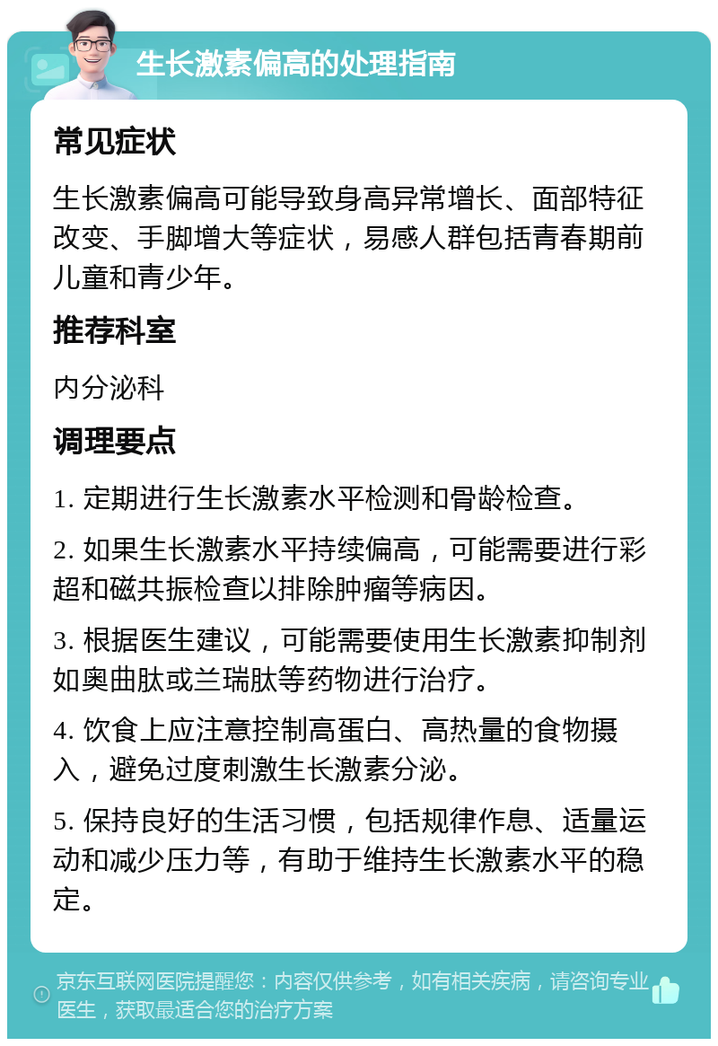 生长激素偏高的处理指南 常见症状 生长激素偏高可能导致身高异常增长、面部特征改变、手脚增大等症状，易感人群包括青春期前儿童和青少年。 推荐科室 内分泌科 调理要点 1. 定期进行生长激素水平检测和骨龄检查。 2. 如果生长激素水平持续偏高，可能需要进行彩超和磁共振检查以排除肿瘤等病因。 3. 根据医生建议，可能需要使用生长激素抑制剂如奥曲肽或兰瑞肽等药物进行治疗。 4. 饮食上应注意控制高蛋白、高热量的食物摄入，避免过度刺激生长激素分泌。 5. 保持良好的生活习惯，包括规律作息、适量运动和减少压力等，有助于维持生长激素水平的稳定。