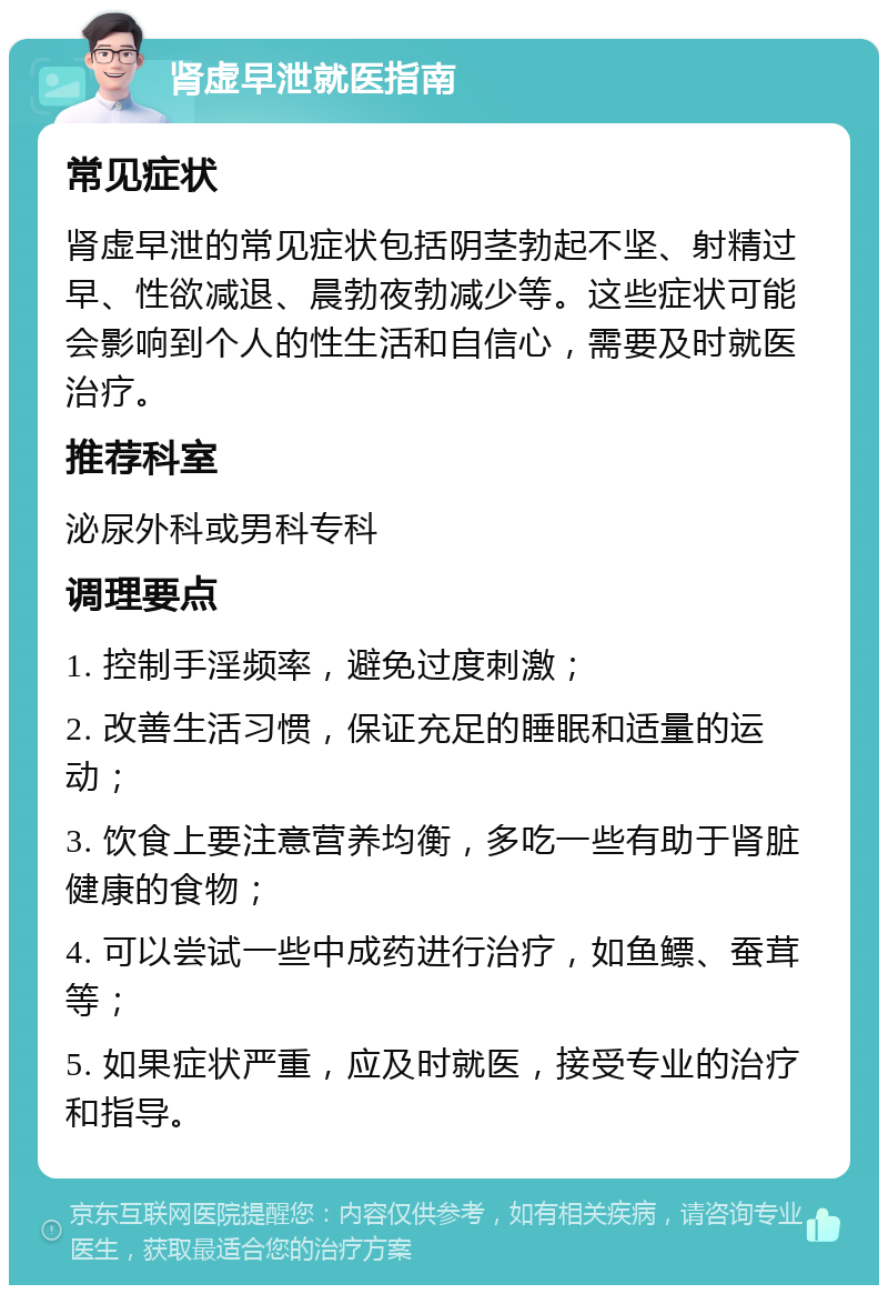 肾虚早泄就医指南 常见症状 肾虚早泄的常见症状包括阴茎勃起不坚、射精过早、性欲减退、晨勃夜勃减少等。这些症状可能会影响到个人的性生活和自信心，需要及时就医治疗。 推荐科室 泌尿外科或男科专科 调理要点 1. 控制手淫频率，避免过度刺激； 2. 改善生活习惯，保证充足的睡眠和适量的运动； 3. 饮食上要注意营养均衡，多吃一些有助于肾脏健康的食物； 4. 可以尝试一些中成药进行治疗，如鱼鳔、蚕茸等； 5. 如果症状严重，应及时就医，接受专业的治疗和指导。