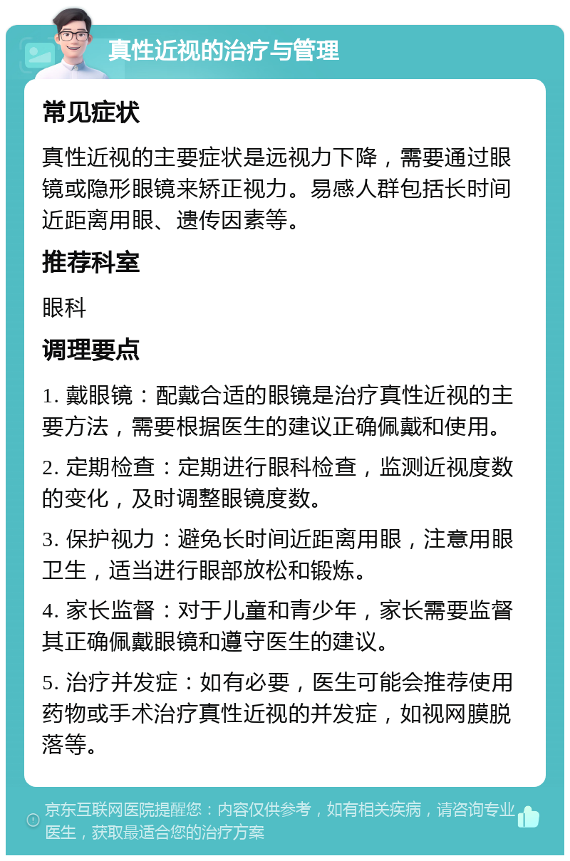 真性近视的治疗与管理 常见症状 真性近视的主要症状是远视力下降，需要通过眼镜或隐形眼镜来矫正视力。易感人群包括长时间近距离用眼、遗传因素等。 推荐科室 眼科 调理要点 1. 戴眼镜：配戴合适的眼镜是治疗真性近视的主要方法，需要根据医生的建议正确佩戴和使用。 2. 定期检查：定期进行眼科检查，监测近视度数的变化，及时调整眼镜度数。 3. 保护视力：避免长时间近距离用眼，注意用眼卫生，适当进行眼部放松和锻炼。 4. 家长监督：对于儿童和青少年，家长需要监督其正确佩戴眼镜和遵守医生的建议。 5. 治疗并发症：如有必要，医生可能会推荐使用药物或手术治疗真性近视的并发症，如视网膜脱落等。