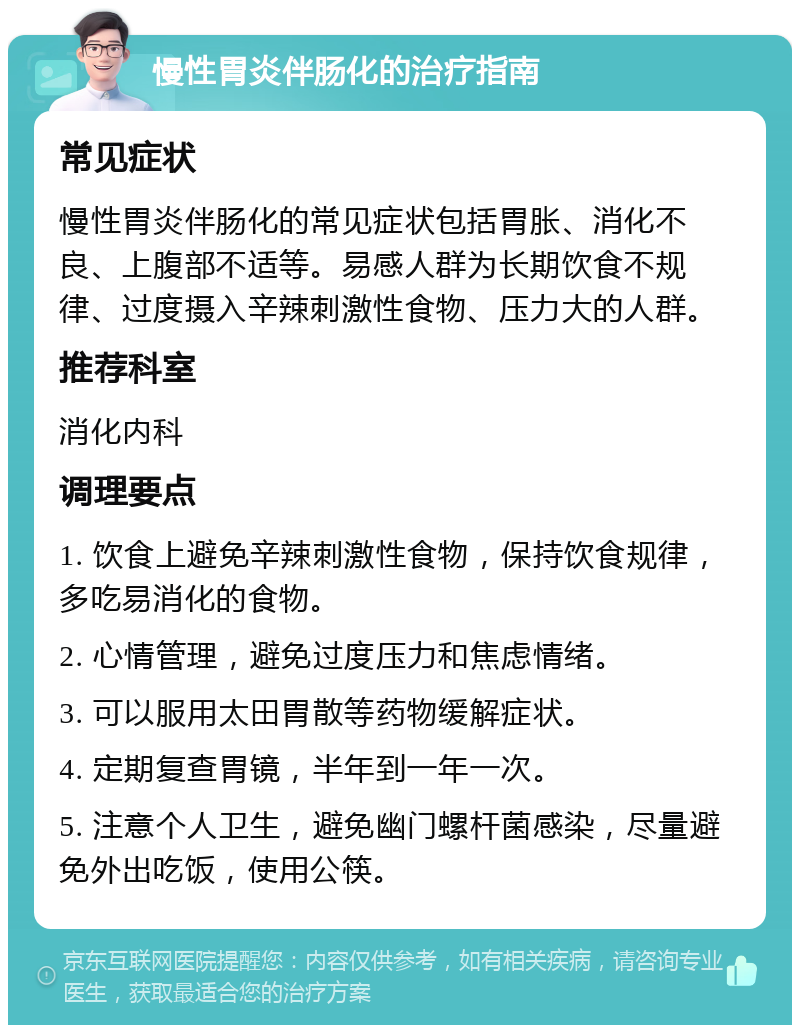 慢性胃炎伴肠化的治疗指南 常见症状 慢性胃炎伴肠化的常见症状包括胃胀、消化不良、上腹部不适等。易感人群为长期饮食不规律、过度摄入辛辣刺激性食物、压力大的人群。 推荐科室 消化内科 调理要点 1. 饮食上避免辛辣刺激性食物，保持饮食规律，多吃易消化的食物。 2. 心情管理，避免过度压力和焦虑情绪。 3. 可以服用太田胃散等药物缓解症状。 4. 定期复查胃镜，半年到一年一次。 5. 注意个人卫生，避免幽门螺杆菌感染，尽量避免外出吃饭，使用公筷。